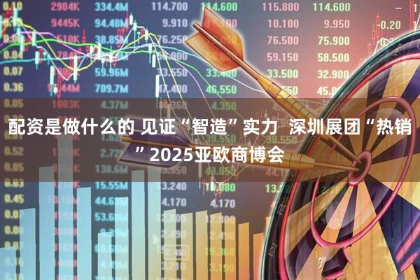 配资是做什么的 见证“智造”实力  深圳展团“热销”2025亚欧商博会