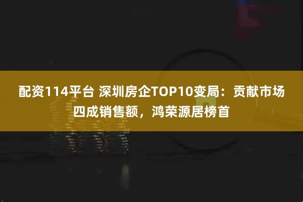 配资114平台 深圳房企TOP10变局：贡献市场四成销售额，鸿荣源居榜首