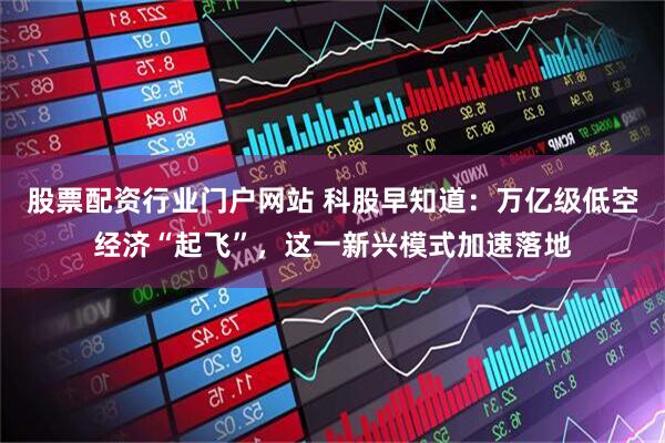 股票配资行业门户网站 科股早知道：万亿级低空经济“起飞”，这一新兴模式加速落地