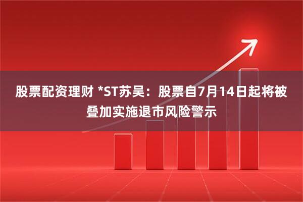 股票配资理财 *ST苏吴：股票自7月14日起将被叠加实施退市风险警示