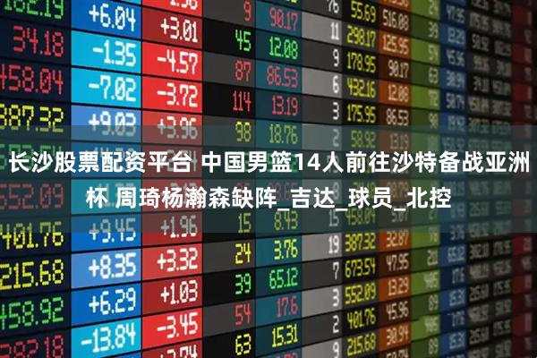 长沙股票配资平台 中国男篮14人前往沙特备战亚洲杯 周琦杨瀚森缺阵_吉达_球员_北控