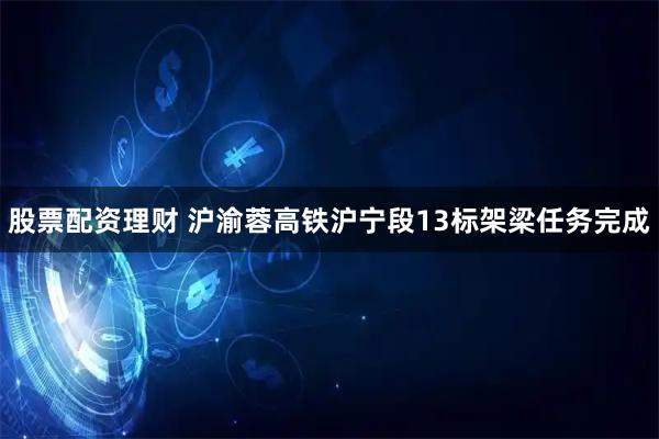 股票配资理财 沪渝蓉高铁沪宁段13标架梁任务完成
