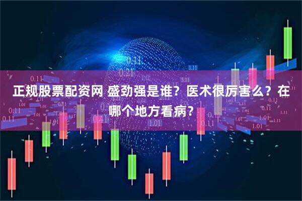 正规股票配资网 盛劲强是谁？医术很厉害么？在哪个地方看病？