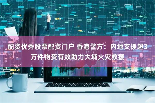 配资优秀股票配资门户 香港警方：内地支援超3万件物资有效助力大埔火灾救援