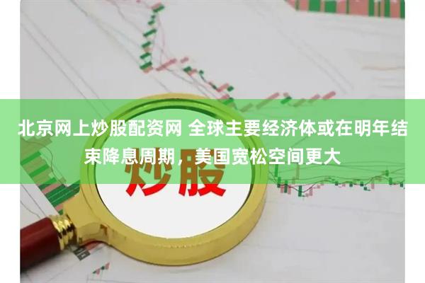 北京网上炒股配资网 全球主要经济体或在明年结束降息周期，美国宽松空间更大