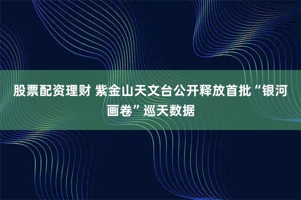 股票配资理财 紫金山天文台公开释放首批“银河画卷”巡天数据